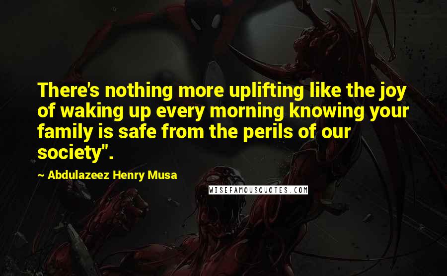 Abdulazeez Henry Musa Quotes: There's nothing more uplifting like the joy of waking up every morning knowing your family is safe from the perils of our society".