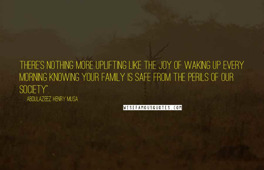 Abdulazeez Henry Musa Quotes: There's nothing more uplifting like the joy of waking up every morning knowing your family is safe from the perils of our society".