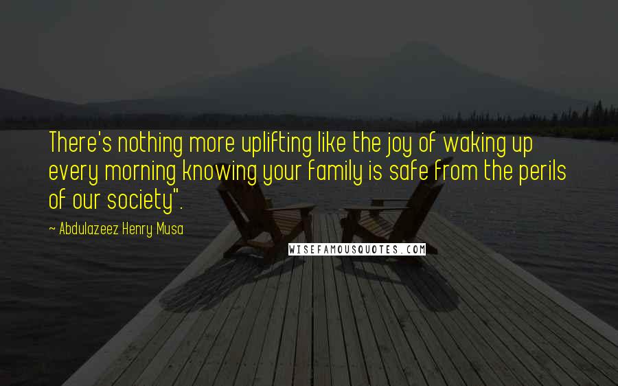 Abdulazeez Henry Musa Quotes: There's nothing more uplifting like the joy of waking up every morning knowing your family is safe from the perils of our society".