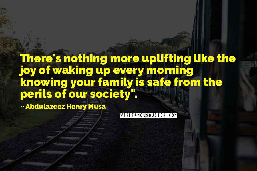 Abdulazeez Henry Musa Quotes: There's nothing more uplifting like the joy of waking up every morning knowing your family is safe from the perils of our society".