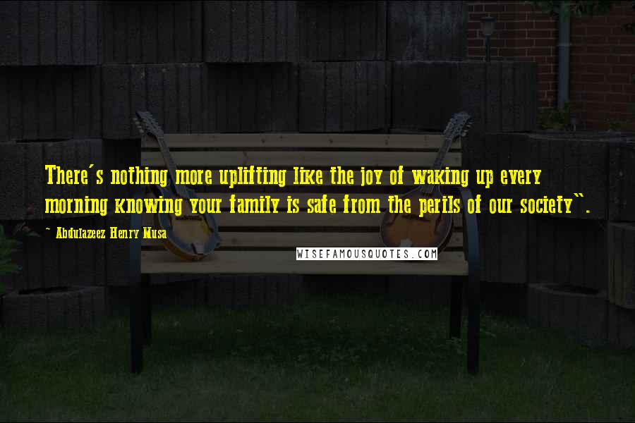 Abdulazeez Henry Musa Quotes: There's nothing more uplifting like the joy of waking up every morning knowing your family is safe from the perils of our society".