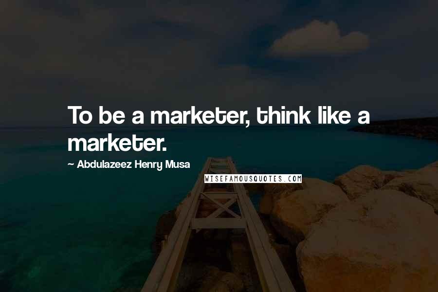 Abdulazeez Henry Musa Quotes: To be a marketer, think like a marketer.