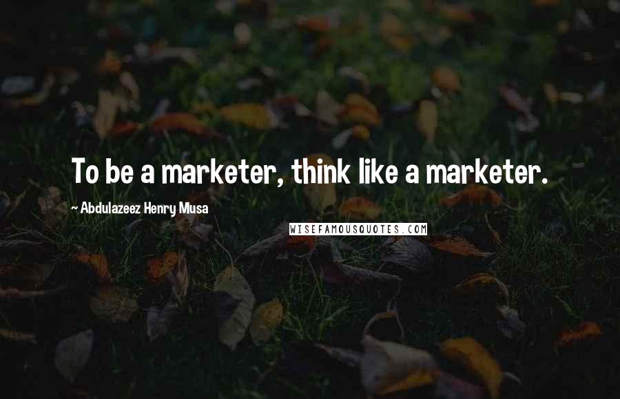 Abdulazeez Henry Musa Quotes: To be a marketer, think like a marketer.