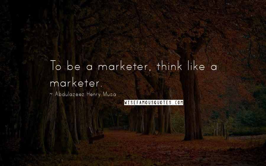 Abdulazeez Henry Musa Quotes: To be a marketer, think like a marketer.