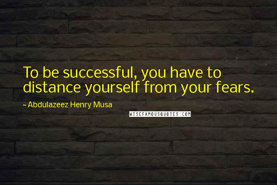 Abdulazeez Henry Musa Quotes: To be successful, you have to distance yourself from your fears.