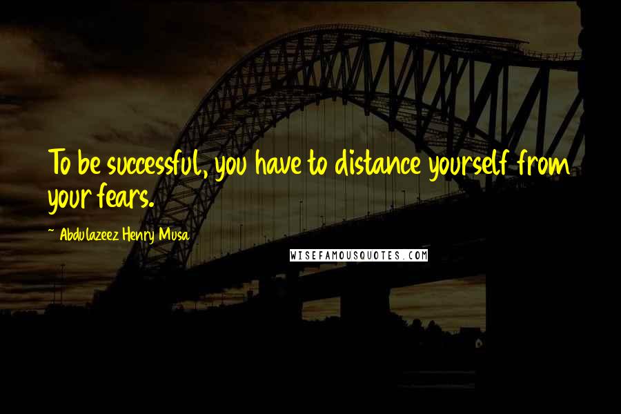 Abdulazeez Henry Musa Quotes: To be successful, you have to distance yourself from your fears.