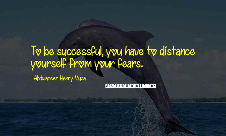 Abdulazeez Henry Musa Quotes: To be successful, you have to distance yourself from your fears.