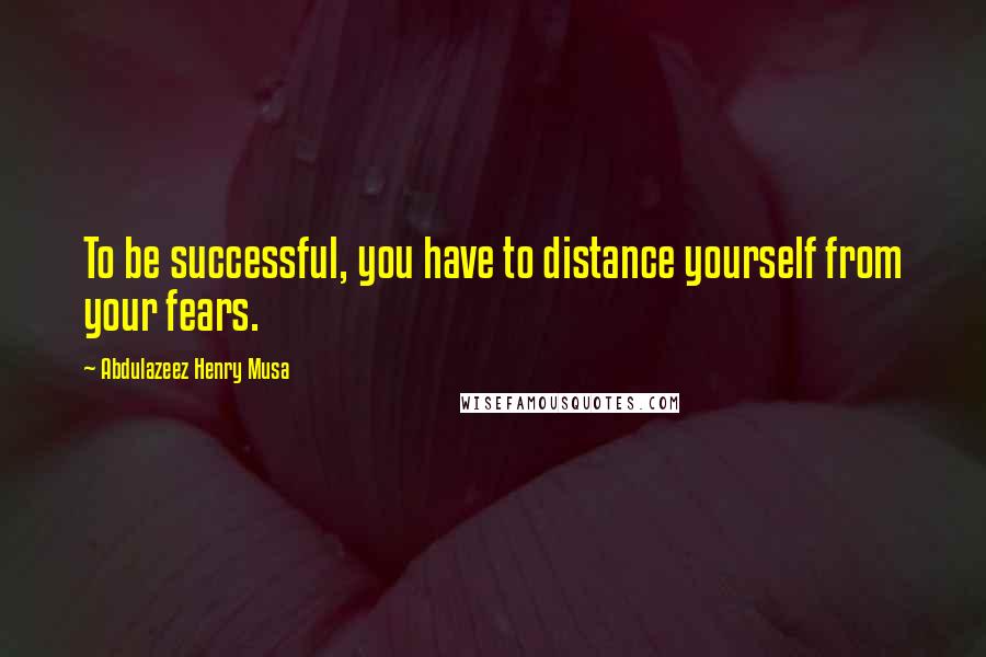 Abdulazeez Henry Musa Quotes: To be successful, you have to distance yourself from your fears.