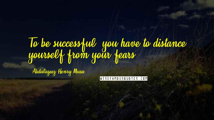 Abdulazeez Henry Musa Quotes: To be successful, you have to distance yourself from your fears.