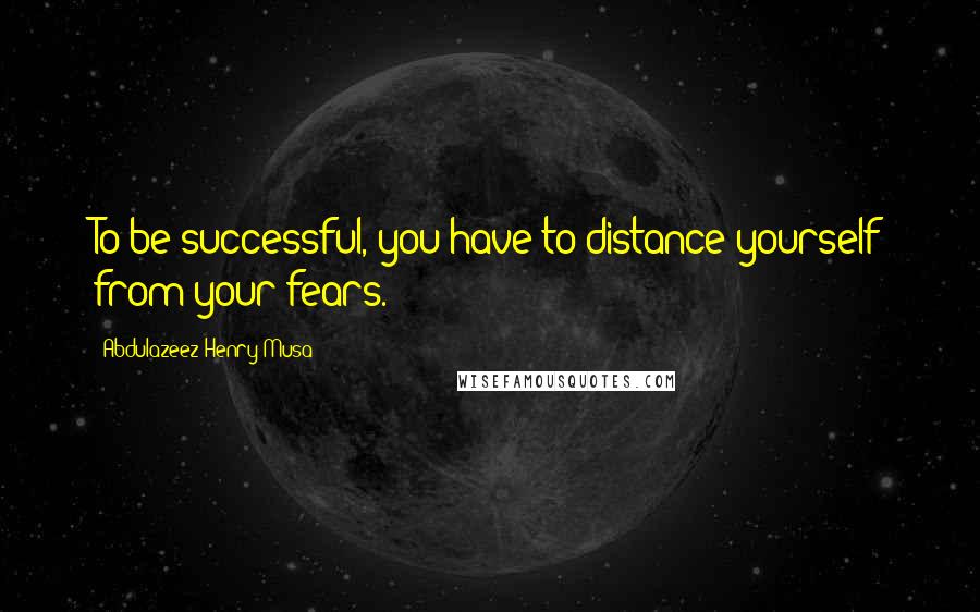 Abdulazeez Henry Musa Quotes: To be successful, you have to distance yourself from your fears.