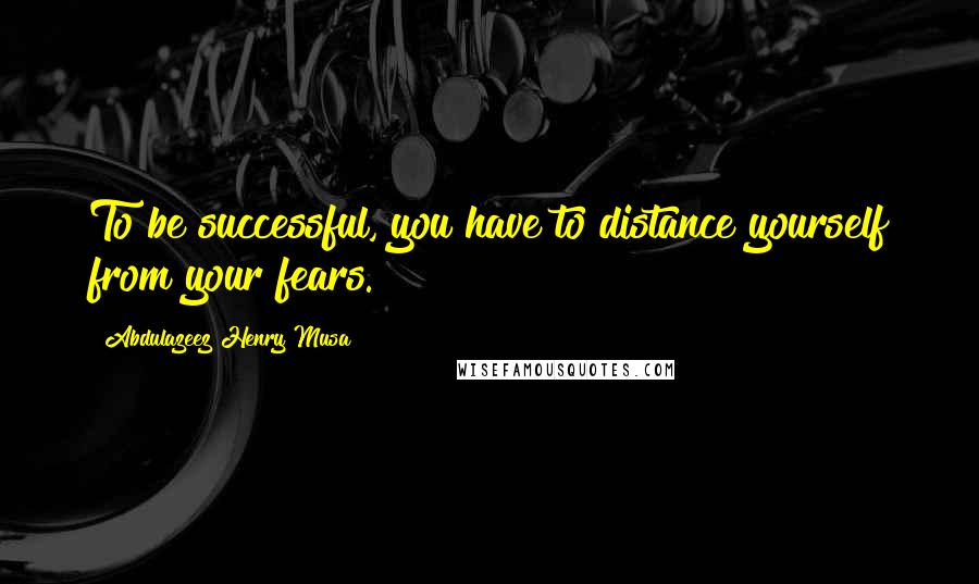 Abdulazeez Henry Musa Quotes: To be successful, you have to distance yourself from your fears.