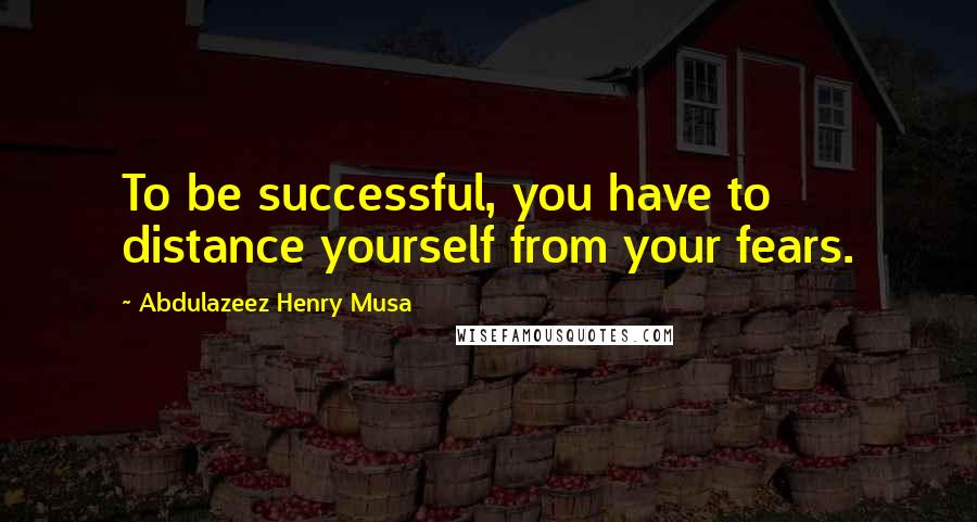 Abdulazeez Henry Musa Quotes: To be successful, you have to distance yourself from your fears.