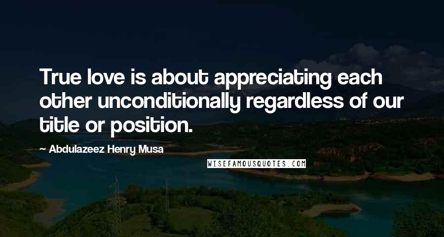 Abdulazeez Henry Musa Quotes: True love is about appreciating each other unconditionally regardless of our title or position.