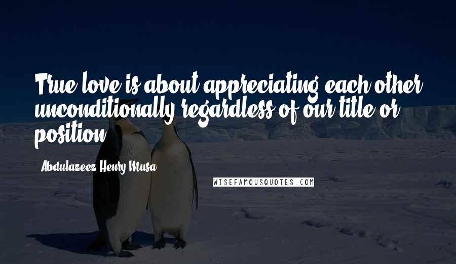 Abdulazeez Henry Musa Quotes: True love is about appreciating each other unconditionally regardless of our title or position.