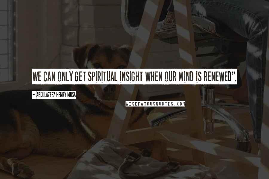 Abdulazeez Henry Musa Quotes: We can only get spiritual insight when our mind is renewed".