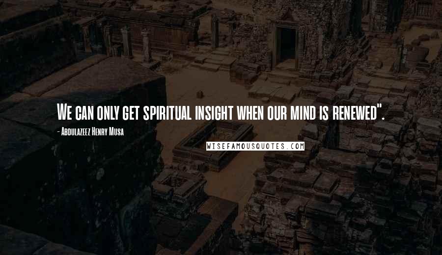 Abdulazeez Henry Musa Quotes: We can only get spiritual insight when our mind is renewed".