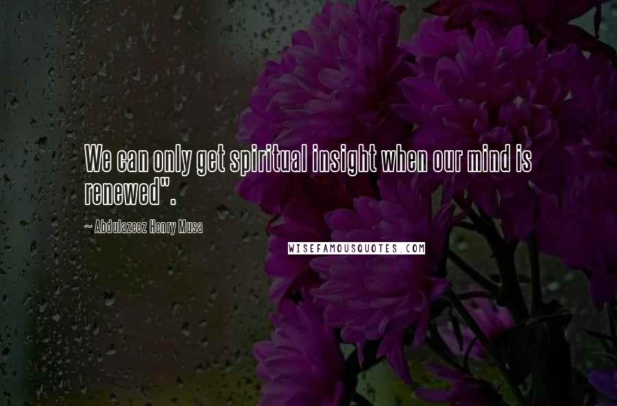 Abdulazeez Henry Musa Quotes: We can only get spiritual insight when our mind is renewed".
