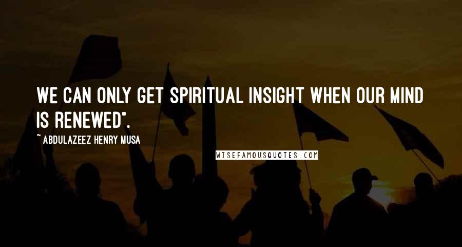 Abdulazeez Henry Musa Quotes: We can only get spiritual insight when our mind is renewed".