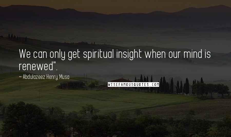 Abdulazeez Henry Musa Quotes: We can only get spiritual insight when our mind is renewed".