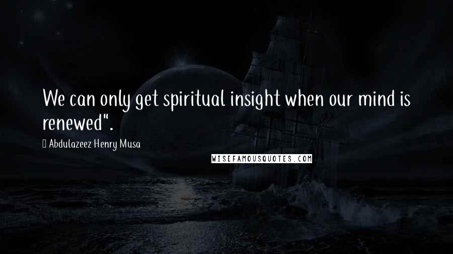 Abdulazeez Henry Musa Quotes: We can only get spiritual insight when our mind is renewed".