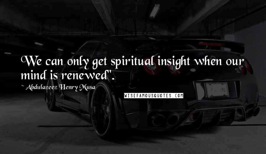 Abdulazeez Henry Musa Quotes: We can only get spiritual insight when our mind is renewed".