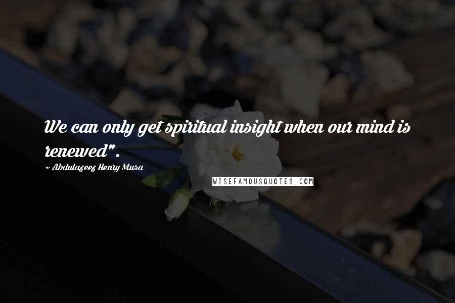 Abdulazeez Henry Musa Quotes: We can only get spiritual insight when our mind is renewed".