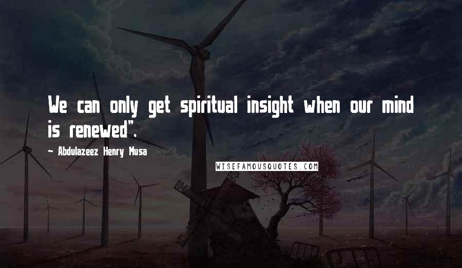 Abdulazeez Henry Musa Quotes: We can only get spiritual insight when our mind is renewed".