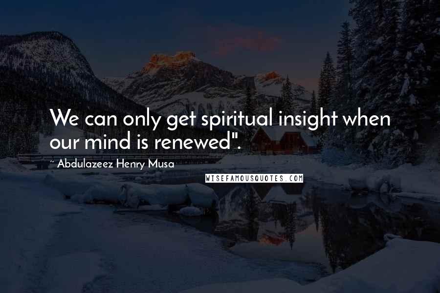 Abdulazeez Henry Musa Quotes: We can only get spiritual insight when our mind is renewed".