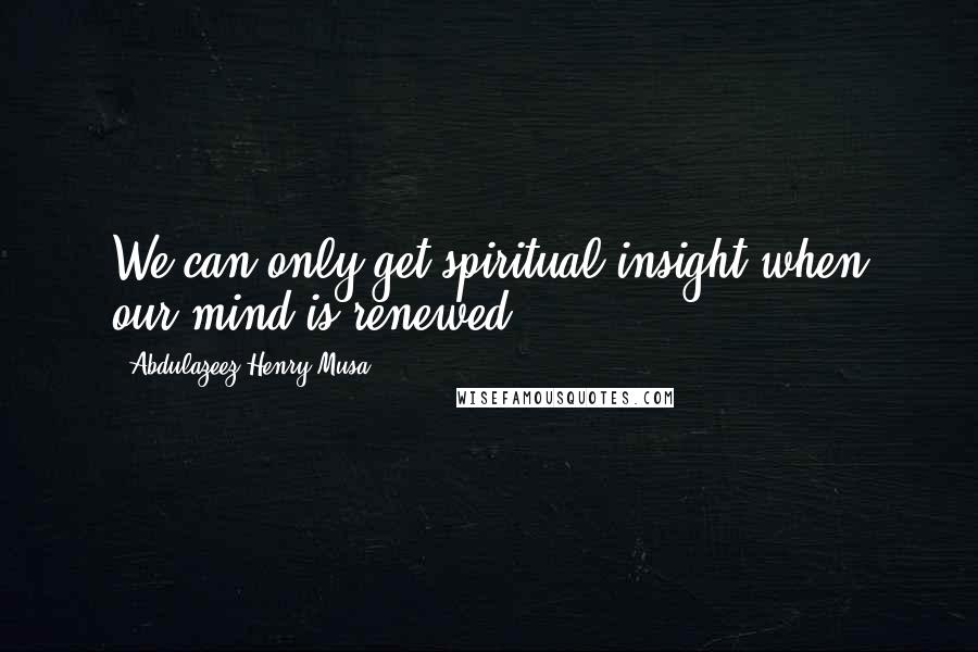 Abdulazeez Henry Musa Quotes: We can only get spiritual insight when our mind is renewed".