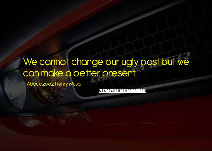 Abdulazeez Henry Musa Quotes: We cannot change our ugly past but we can make a better present.