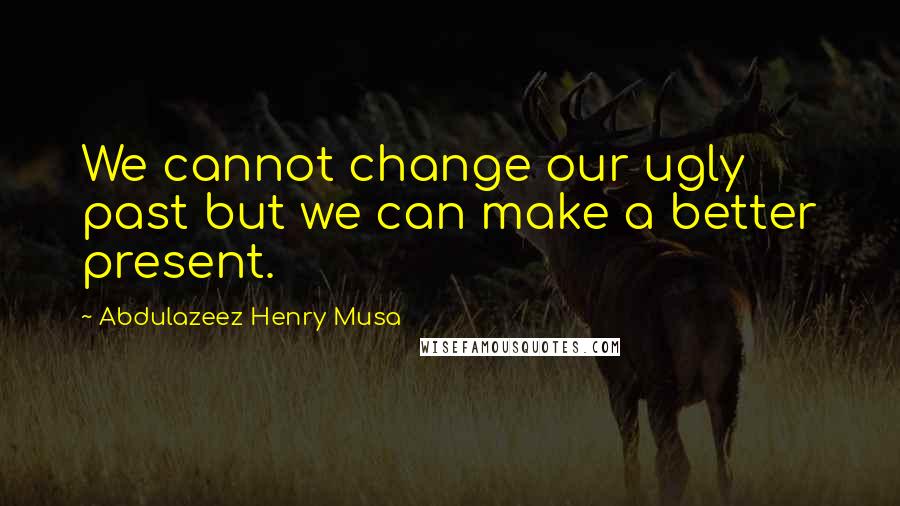 Abdulazeez Henry Musa Quotes: We cannot change our ugly past but we can make a better present.