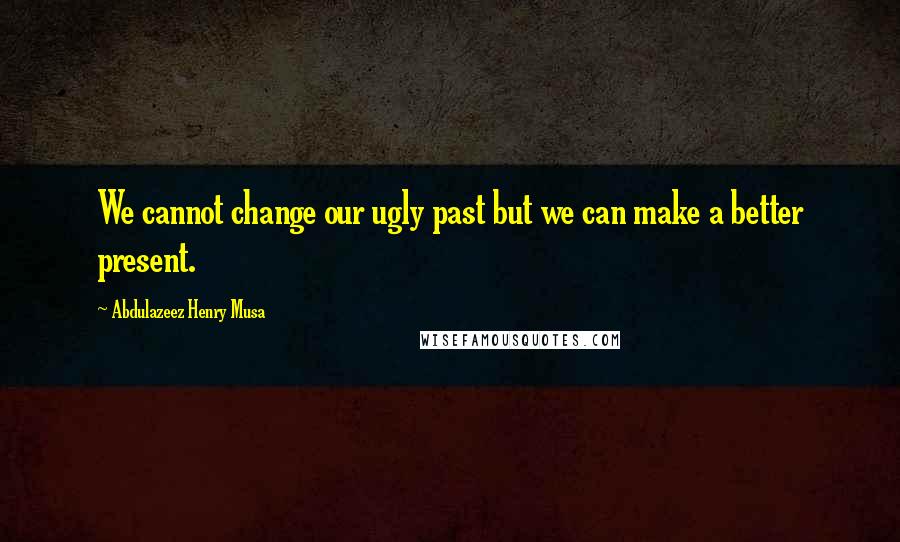 Abdulazeez Henry Musa Quotes: We cannot change our ugly past but we can make a better present.