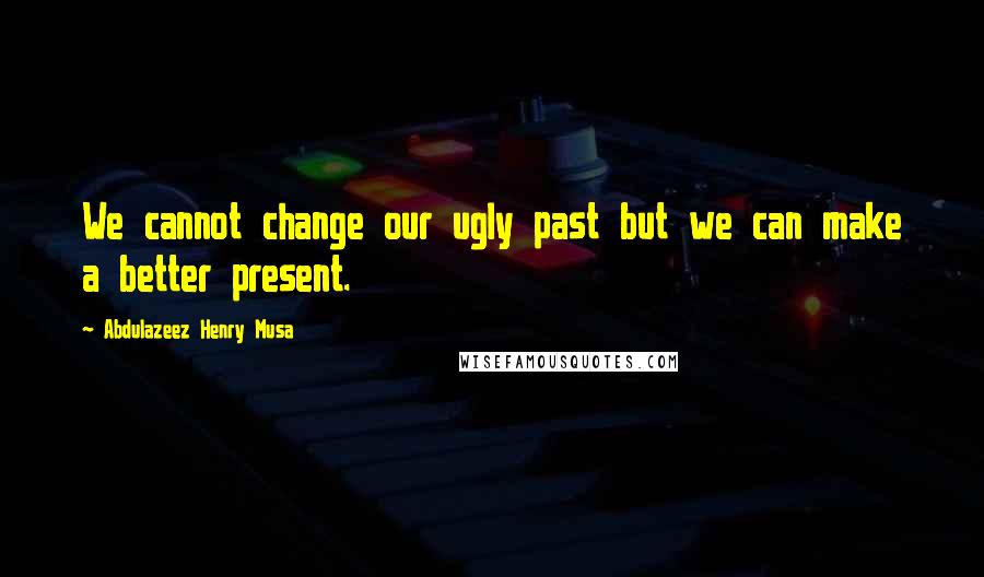 Abdulazeez Henry Musa Quotes: We cannot change our ugly past but we can make a better present.