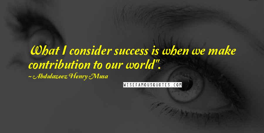 Abdulazeez Henry Musa Quotes: What I consider success is when we make contribution to our world".