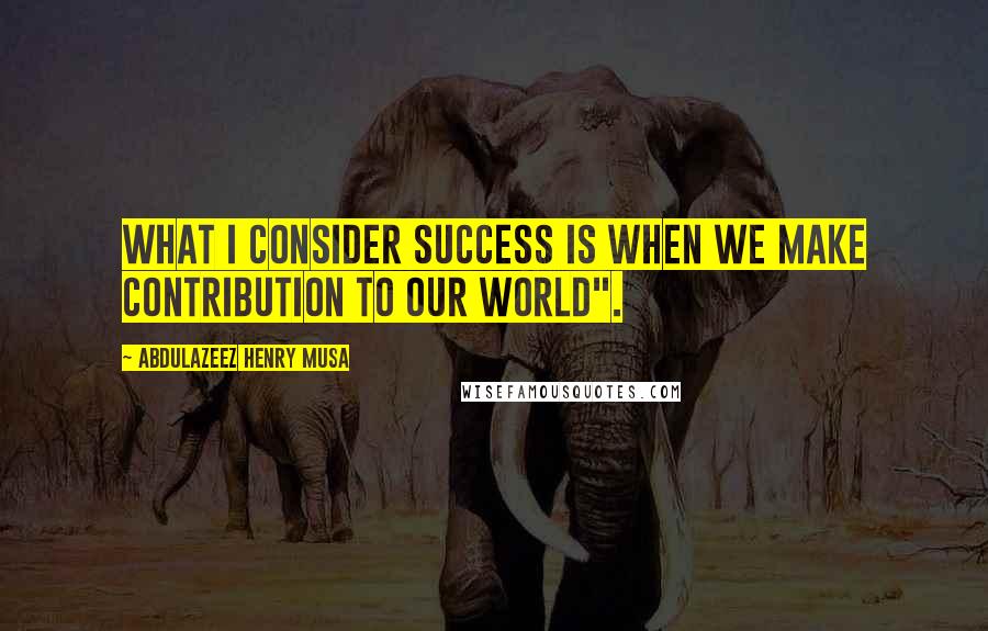 Abdulazeez Henry Musa Quotes: What I consider success is when we make contribution to our world".