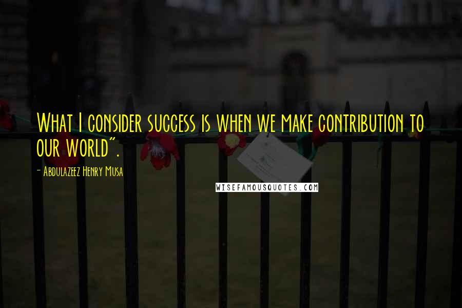 Abdulazeez Henry Musa Quotes: What I consider success is when we make contribution to our world".