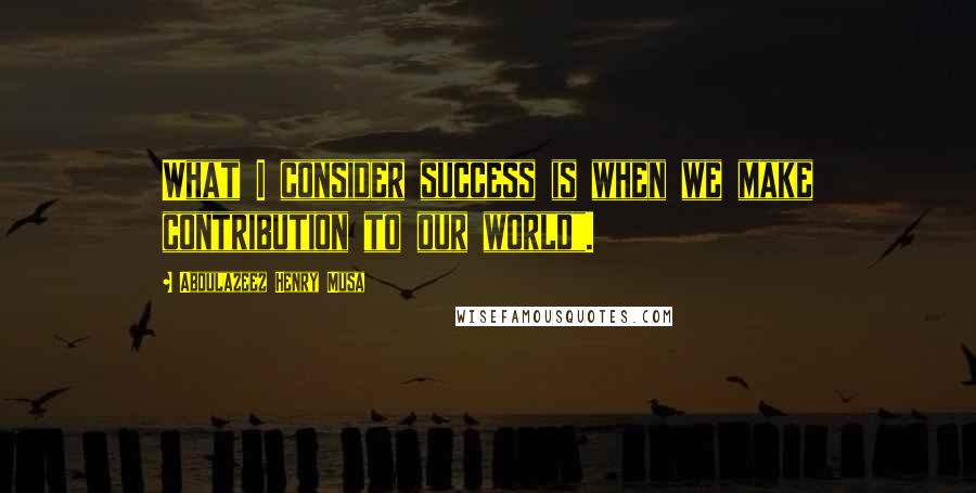 Abdulazeez Henry Musa Quotes: What I consider success is when we make contribution to our world".