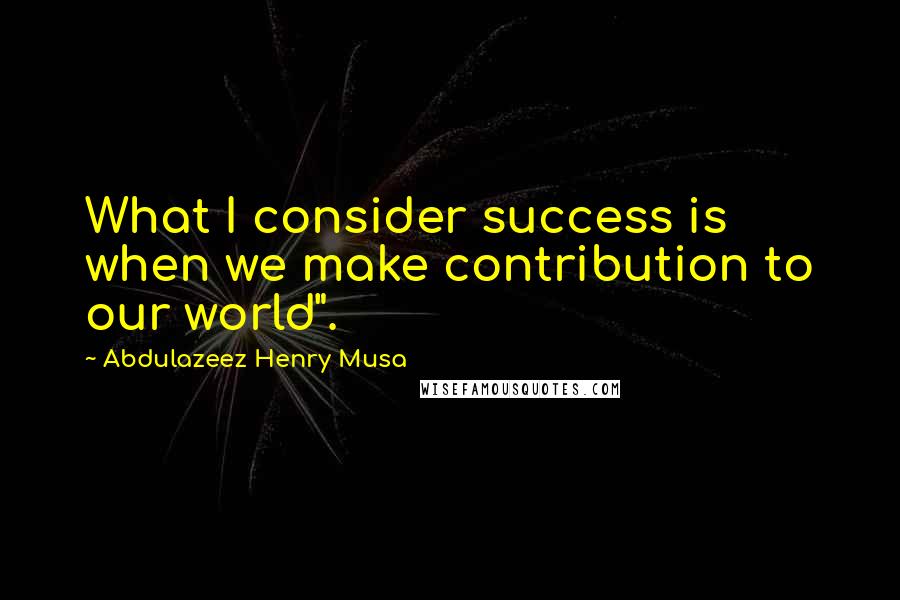 Abdulazeez Henry Musa Quotes: What I consider success is when we make contribution to our world".