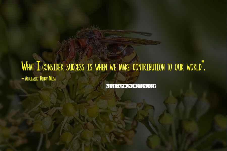 Abdulazeez Henry Musa Quotes: What I consider success is when we make contribution to our world".