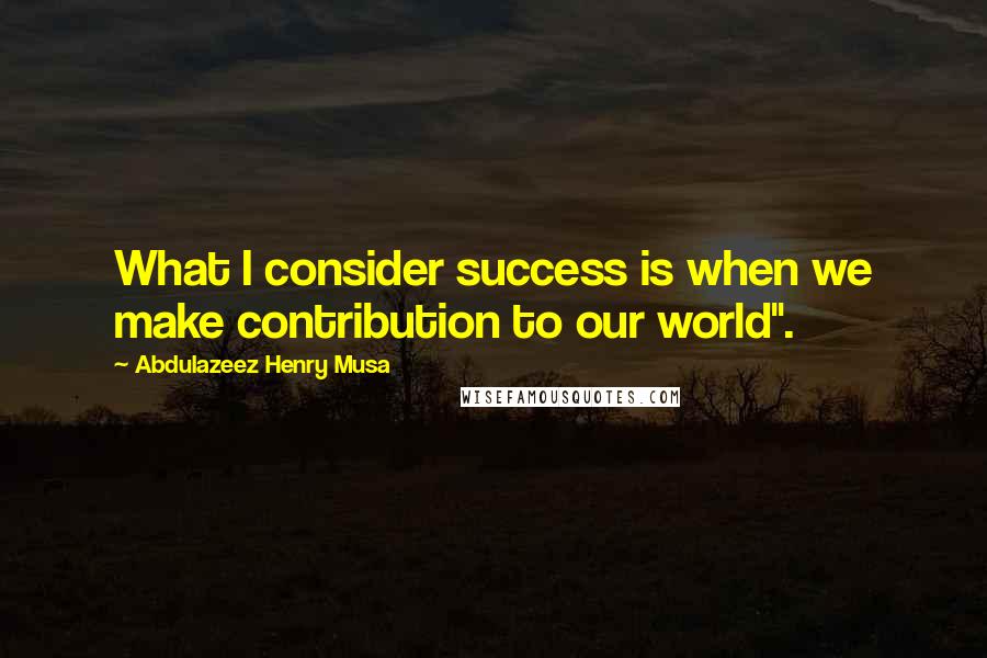 Abdulazeez Henry Musa Quotes: What I consider success is when we make contribution to our world".