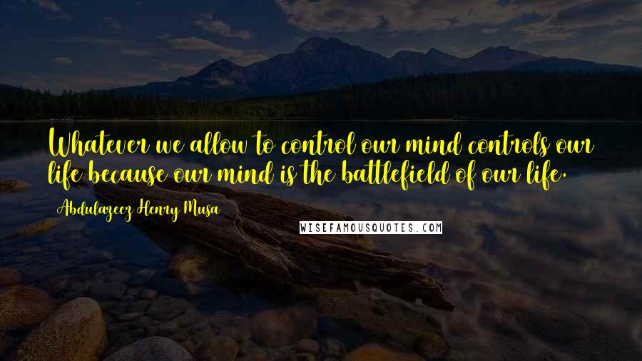 Abdulazeez Henry Musa Quotes: Whatever we allow to control our mind controls our life because our mind is the battlefield of our life.