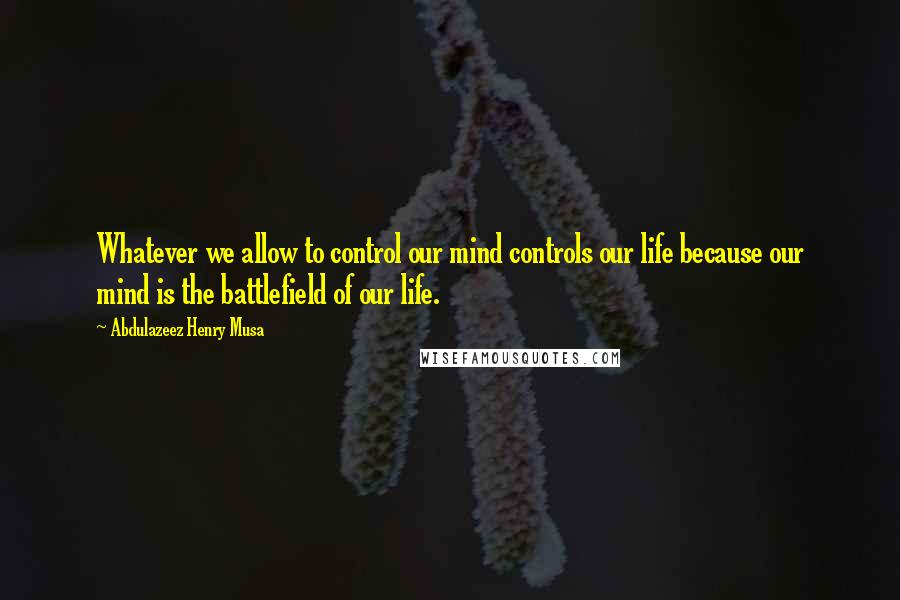 Abdulazeez Henry Musa Quotes: Whatever we allow to control our mind controls our life because our mind is the battlefield of our life.