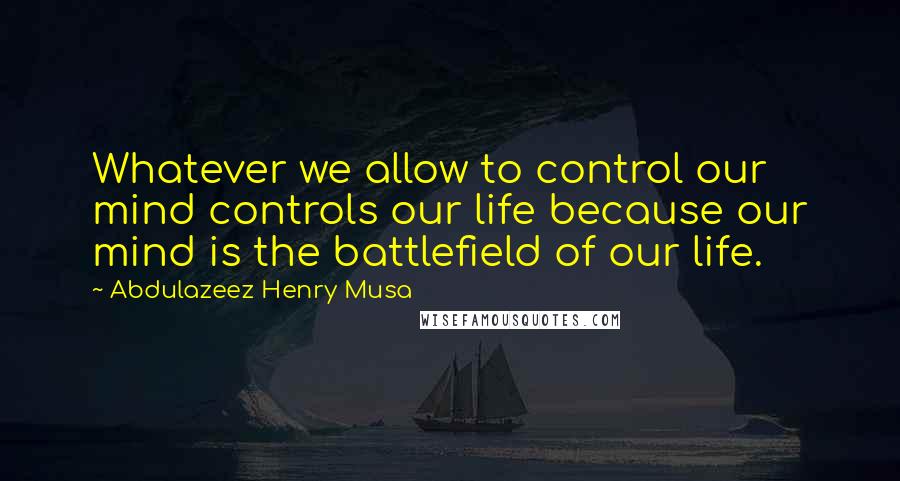 Abdulazeez Henry Musa Quotes: Whatever we allow to control our mind controls our life because our mind is the battlefield of our life.