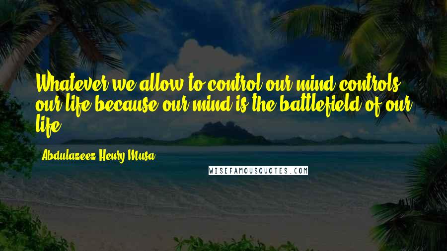 Abdulazeez Henry Musa Quotes: Whatever we allow to control our mind controls our life because our mind is the battlefield of our life.