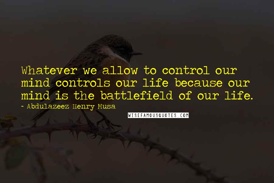 Abdulazeez Henry Musa Quotes: Whatever we allow to control our mind controls our life because our mind is the battlefield of our life.