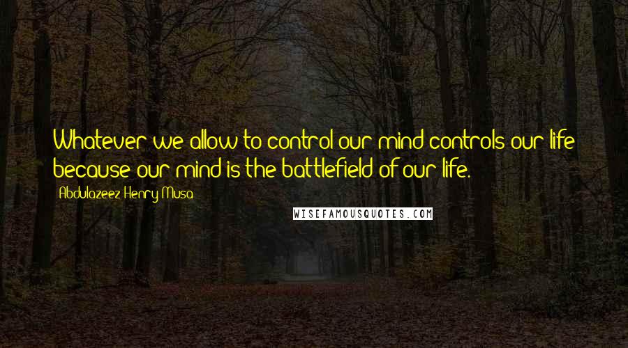 Abdulazeez Henry Musa Quotes: Whatever we allow to control our mind controls our life because our mind is the battlefield of our life.