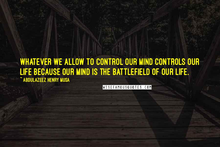 Abdulazeez Henry Musa Quotes: Whatever we allow to control our mind controls our life because our mind is the battlefield of our life.