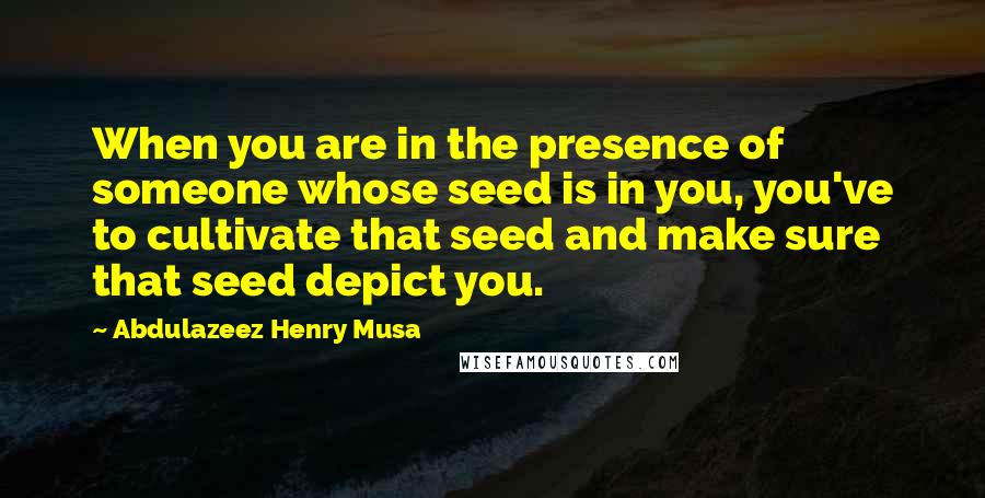 Abdulazeez Henry Musa Quotes: When you are in the presence of someone whose seed is in you, you've to cultivate that seed and make sure that seed depict you.