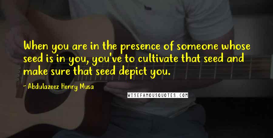 Abdulazeez Henry Musa Quotes: When you are in the presence of someone whose seed is in you, you've to cultivate that seed and make sure that seed depict you.