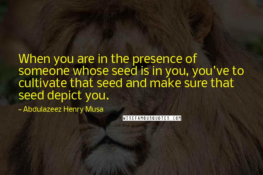 Abdulazeez Henry Musa Quotes: When you are in the presence of someone whose seed is in you, you've to cultivate that seed and make sure that seed depict you.